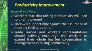 Prof. Shital Patel
Productivity Improvement
Role of workers:
Workers fear that raising productivity will lead
to unemployment
They will support only against the assurance of
meeting their problems
Trade unions and workers representatives
should actively encourage the workers to
extend their whole hearted co-operation to
management in raising productivity
Introduction to Industrial Engg. 50
 