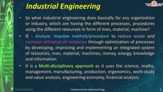 Prof. Shital Patel
Industrial Engineering
• So what industrial engineering does basically for any organization
or industry, which are having the different processes, procedures
using the different resources in form of man, material, machine?
• IE - Analyze, Improve method/procedure to reduce waste and
increase utilization of resources through optimization of processes
by developing, improving and implementing an integrated system
of resources, man, material, machines, money, energy, knowledge
and information
• It is a Multi-disciplinary approach as it uses the science, maths,
management, manufacturing, production, ergonomics, work-study
and value analysis, engineering economy, financial analysis.
Introduction to Industrial Engg. 6
 