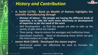 Prof. Shital Patel
History and Contribution
• A. Smith [1776]- Book on Wealth of Nations highlights the
scientific manufacturing through
– Division of labour - The people are having the different kinds of
expertise, is to take the work more effectively so development
of expertise as per the need of the work
– Skill Development - so that the people are able to take up the
variety of jobs which are needed
– Time saving - How to reduce the wastages and ineffective times
– Specialized machines - Need of developing these which can give
the more output at a high rate
• James Watt [1864] - Developed the steam engine
– Mechanical power can effectively be used to increase the
productivity
Introduction to Industrial Engg. 7
 