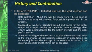 Prof. Shital Patel
History and Contribution
• F. Taylor [1859-1945] – Initiated study on the work method and
he proposed
– Data collection - About the way by which work is being done so
that it can be analyzed, analyzed for possible improvements in the
process.
– Standard for workers - standard output and wages for the better
output with respect to the set standards . Also accordingly their
efforts were acknowledged for the better, average and the poor
performances.
– Scientific training to the workers - so that they understand what
is the importance of the scientific approach in undertaking the
variety of jobs and the wastage of the resources in terms of the
material, machine and the time can be reduced
Introduction to Industrial Engg. 8
 