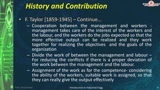 Prof. Shital Patel
History and Contribution
• F. Taylor [1859-1945] – Continue…
– Cooperation between the management and workers -
management takes care of the interest of the workers and
the labour, and the workers do the jobs expected so that the
more effective output can be realized and they work
together for realizing the objectives and the goals of the
organization
– Divide the work of between the management and labour –
For reducing the conflicts if there is a proper deviation of
the work between the management and the labour.
– Assignment of the work as for the competence- considering
the ability of the workers, suitable work is assigned, so that
they can really give the output effectively
Introduction to Industrial Engg. 9
 