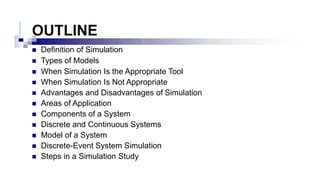 OUTLINE
 Definition of Simulation
 Types of Models
 When Simulation Is the Appropriate Tool
 When Simulation Is Not Appropriate
 Advantages and Disadvantages of Simulation
 Areas of Application
 Components of a System
 Discrete and Continuous Systems
 Model of a System
 Discrete-Event System Simulation
 Steps in a Simulation Study
 