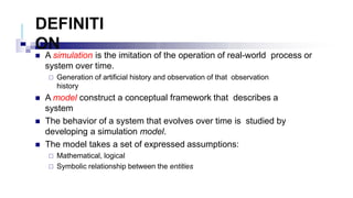 DEFINITI
ON
 A simulation is the imitation of the operation of real-world process or
system over time.
 Generation of artificial history and observation of that observation
history
 A model construct a conceptual framework that describes a
system
 The behavior of a system that evolves over time is studied by
developing a simulation model.
 The model takes a set of expressed assumptions:
 Mathematical, logical
 Symbolic relationship between the entities
 
