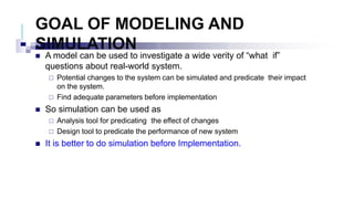 GOAL OF MODELING AND
SIMULATION
 A model can be used to investigate a wide verity of “what if”
questions about real-world system.
 Potential changes to the system can be simulated and predicate their impact
on the system.
 Find adequate parameters before implementation
 So simulation can be used as
 Analysis tool for predicating the effect of changes
 Design tool to predicate the performance of new system
 It is better to do simulation before Implementation.
 