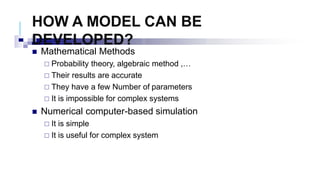 HOW A MODEL CAN BE
DEVELOPED?
 Mathematical Methods
 Probability theory, algebraic method ,…
 Their results are accurate
 They have a few Number of parameters
 It is impossible for complex systems
 Numerical computer-based simulation
 It is simple
 It is useful for complex system
 