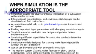 WHEN SIMULATION IS THE
APPROPRIATE TOOL
 Simulation enable the study of internal interaction of a subsystem
with complex system
 Informational, organizational and environmental changes can be
simulated and find their effects
 A simulation model help us to gain knowledge about improvement
of system
 Finding important input parameters with changing simulation inputs
 Simulation can be used with new design and policies before
implementation
 Simulating different capabilities for a machine can help determine
the requirement
 Simulation models designed for training make learning possible
without the cost disruption
 A plan can be visualized with animated simulation
 The modern system (factory, wafer fabrication plant, service
organization) is too complex that its internal interaction can be
 