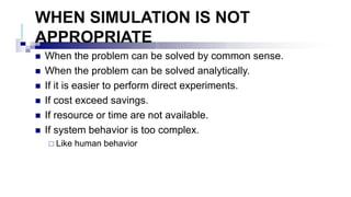 WHEN SIMULATION IS NOT
APPROPRIATE
 When the problem can be solved by common sense.
 When the problem can be solved analytically.
 If it is easier to perform direct experiments.
 If cost exceed savings.
 If resource or time are not available.
 If system behavior is too complex.
 Like human behavior
 