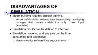 DISADVANTAGES OF
SIMULATION
 Model building requires special training.
 Vendors of simulation software have been actively developing
packages that contain models that only need input
(templates).
 Simulation results can be difficult to interpret.
 Simulation modeling and analysis can be time
consuming and expensive.
 Many simulation software have output-analysis.
 