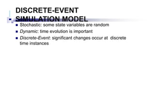 DISCRETE-EVENT
SIMULATION MODEL
 Stochastic: some state variables are random
 Dynamic: time evolution is important
 Discrete-Event: significant changes occur at discrete
time instances
 