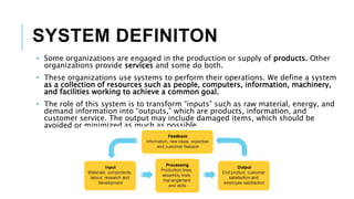 SYSTEM DEFINITON
• Some organizations are engaged in the production or supply of products. Other
organizations provide services and some do both.
• These organizations use systems to perform their operations. We define a system
as a collection of resources such as people, computers, information, machinery,
and facilities working to achieve a common goal.
• The role of this system is to transform “inputs” such as raw material, energy, and
demand information into “outputs,” which are products, information, and
customer service. The output may include damaged items, which should be
avoided or minimized as much as possible.
 
