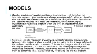 MODELS
 Problem solving and decision making are important parts of the job of the
industrial engineer. Most mathematical programming models define an objective
function and a set of constraints. Such models are designed to find the values of
the “decision variables” that meet the constraints, while minimizing or
maximizing the objective function. When the level of uncertainty is high,
statistical or stochastic models that represent the uncertainty of the real problem
are used.
 Such tools include regression analysis and stochastic dynamic programming.
When decision makers analyze a model, they are trying to find a good solution to
the problem that the model represents. This solution is appropriate for solving
the original problem if it is not too sensitive to the simplifying assumptions
underlying the model. Therefore, a sensitivity analysis of the solution obtained
must be performed to assess its suitability for solving the original problem.
 