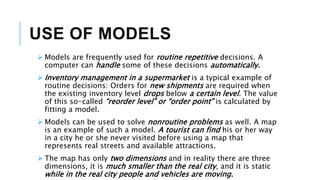 USE OF MODELS
 Models are frequently used for routine repetitive decisions. A
computer can handle some of these decisions automatically.
 Inventory management in a supermarket is a typical example of
routine decisions: Orders for new shipments are required when
the existing inventory level drops below a certain level. The value
of this so-called “reorder level” or “order point” is calculated by
fitting a model.
 Models can be used to solve nonroutine problems as well. A map
is an example of such a model. A tourist can find his or her way
in a city he or she never visited before using a map that
represents real streets and available attractions.
 The map has only two dimensions and in reality there are three
dimensions, it is much smaller than the real city, and it is static
while in the real city people and vehicles are moving.
 