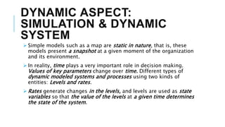 DYNAMIC ASPECT:
SIMULATION & DYNAMIC
SYSTEM
 Simple models such as a map are static in nature, that is, these
models present a snapshot at a given moment of the organization
and its environment.
 In reality, time plays a very important role in decision making.
Values of key parameters change over time. Different types of
dynamic modeled systems and processes using two kinds of
entities: Levels and rates.
 Rates generate changes in the levels, and levels are used as state
variables so that the value of the levels at a given time determines
the state of the system.
 