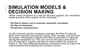 SIMULATION MODELS &
DECISION MAKING
When using simulation as a tool for decision support, the simulation
model presents three aspects of the real world:
The flow of objects such as materials, equipment, and people
The flow of information
The decision-making process
In the inventory system simulation example, the flow of material
deals with materials entering the system, their storage, and exit from
the system. Information related to the flow of materials is collected
during the simulation run. The user can see the exact time when a
unit of material is created, and when it moves within the system or
leaves it. The data collected during the simulation serve as a basis for
understanding and analyzing the inventory system.
 