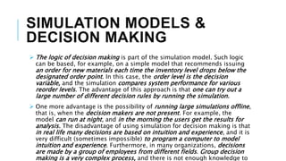 SIMULATION MODELS &
DECISION MAKING
 The logic of decision making is part of the simulation model. Such logic
can be based, for example, on a simple model that recommends issuing
an order for new materials each time the inventory level drops below the
designated order point. In this case, the order level is the decision
variable, and the simulation compares system performance for various
reorder levels. The advantage of this approach is that one can try out a
large number of different decision rules by running the simulation.
 One more advantage is the possibility of running large simulations offline,
that is, when the decision makers are not present. For example, the
model can run at night, and in the morning the users get the results for
analysis. The disadvantage of using simulation for decision making is that
in real life many decisions are based on intuition and experience, and it is
very difficult (sometimes impossible) to program a computer to model
intuition and experience. Furthermore, in many organizations, decisions
are made by a group of employees from different fields. Group decision
making is a very complex process, and there is not enough knowledge to
 