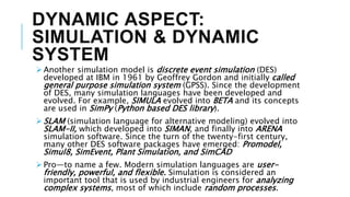 DYNAMIC ASPECT:
SIMULATION & DYNAMIC
SYSTEM
 Another simulation model is discrete event simulation (DES)
developed at IBM in 1961 by Geoffrey Gordon and initially called
general purpose simulation system (GPSS). Since the development
of DES, many simulation languages have been developed and
evolved. For example, SIMULA evolved into BETA and its concepts
are used in SimPy (Python based DES library).
 SLAM (simulation language for alternative modeling) evolved into
SLAM-II, which developed into SIMAN, and finally into ARENA
simulation software. Since the turn of the twenty-first century,
many other DES software packages have emerged: Promodel,
Simul8, SimEvent, Plant Simulation, and SimCAD
 Pro—to name a few. Modern simulation languages are user-
friendly, powerful, and flexible. Simulation is considered an
important tool that is used by industrial engineers for analyzing
complex systems, most of which include random processes.
 