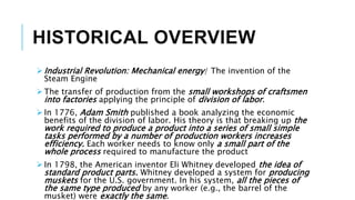HISTORICAL OVERVIEW
 Industrial Revolution: Mechanical energy/ The invention of the
Steam Engine
 The transfer of production from the small workshops of craftsmen
into factories applying the principle of division of labor.
 In 1776, Adam Smith published a book analyzing the economic
benefits of the division of labor. His theory is that breaking up the
work required to produce a product into a series of small simple
tasks performed by a number of production workers increases
efficiency. Each worker needs to know only a small part of the
whole process required to manufacture the product
 In 1798, the American inventor Eli Whitney developed the idea of
standard product parts. Whitney developed a system for producing
muskets for the U.S. government. In his system, all the pieces of
the same type produced by any worker (e.g., the barrel of the
musket) were exactly the same.
 