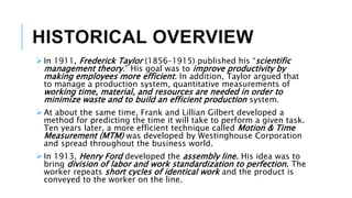 HISTORICAL OVERVIEW
 In 1911, Frederick Taylor (1856–1915) published his “scientific
management theory.” His goal was to improve productivity by
making employees more efficient. In addition, Taylor argued that
to manage a production system, quantitative measurements of
working time, material, and resources are needed in order to
minimize waste and to build an efficient production system.
 At about the same time, Frank and Lillian Gilbert developed a
method for predicting the time it will take to perform a given task.
Ten years later, a more efficient technique called Motion & Time
Measurement (MTM) was developed by Westinghouse Corporation
and spread throughout the business world.
 In 1913, Henry Ford developed the assembly line. His idea was to
bring division of labor and work standardization to perfection. The
worker repeats short cycles of identical work and the product is
conveyed to the worker on the line.
 