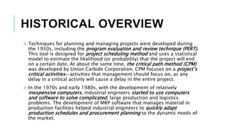 HISTORICAL OVERVIEW
 Techniques for planning and managing projects were developed during
the 1950s, including the program evaluation and review technique (PERT).
This tool is designed for project scheduling method and uses a statistical
model to estimate the likelihood (or probability) that the project will end
on a certain date. At about the same time, the critical path method (CPM)
was developed by Union Carbide Corporation. CPM focuses on a project’s
critical activities—activities that management should focus on, as any
delay in a critical activity will cause a delay in the entire project.
 In the 1970s and early 1980s, with the development of relatively
inexpensive computers, industrial engineers started to use computers
and software to solve complicated, large production and logistics
problems. The development of MRP software that manages material in
production facilities helped industrial engineers to quickly adapt
production schedules and procurement planning to the dynamic needs of
the market.
 