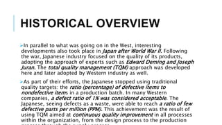 HISTORICAL OVERVIEW
In parallel to what was going on in the West, interesting
developments also took place in Japan after World War II. Following
the war, Japanese industry focused on the quality of its products,
adopting the approach of experts such as Edward Deming and Joseph
Juran. The total quality management (TQM) approach was developed
here and later adopted by Western industry as well.
As part of their efforts, the Japanese stopped using traditional
quality targets: the ratio (percentage) of defective items to
nondefective items in a production batch. In many Western
companies, a defect ratio of 1% was considered acceptable. The
Japanese, seeing defects as a waste, were able to reach a ratio of few
defective parts per million (PPM). This achievement was the result of
using TQM aimed at continuous quality improvement in all processes
within the organization, from the design process to the production
 