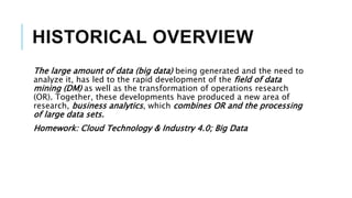 HISTORICAL OVERVIEW
The large amount of data (big data) being generated and the need to
analyze it, has led to the rapid development of the field of data
mining (DM) as well as the transformation of operations research
(OR). Together, these developments have produced a new area of
research, business analytics, which combines OR and the processing
of large data sets.
Homework: Cloud Technology & Industry 4.0; Big Data
 