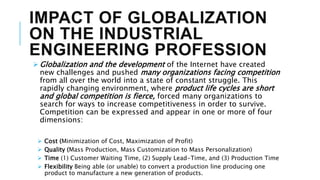 IMPACT OF GLOBALIZATION
ON THE INDUSTRIAL
ENGINEERING PROFESSION
 Globalization and the development of the Internet have created
new challenges and pushed many organizations facing competition
from all over the world into a state of constant struggle. This
rapidly changing environment, where product life cycles are short
and global competition is fierce, forced many organizations to
search for ways to increase competitiveness in order to survive.
Competition can be expressed and appear in one or more of four
dimensions:
 Cost (Minimization of Cost, Maximization of Profit)
 Quality (Mass Production, Mass Customization to Mass Personalization)
 Time (1) Customer Waiting Time, (2) Supply Lead-Time, and (3) Production Time
 Flexibility Being able (or unable) to convert a production line producing one
product to manufacture a new generation of products.
 