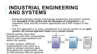 INDUSTRIAL ENGINEERING
AND SYSTEMS
 Industrial engineers design and manage production and service systems.
The boundary of the system and the boundary of subsystems is an
important issue and two extreme approaches exist with respect to this
issue.
 The first approach is to view a production or a service system as an open
system; the second approach views it as a closed system.
 Closed systems have clear
boundaries with their surroundings
and for each organizational unit
within the system.
 In open systems, different
organizational units work as a
team to achieve common goals
throughout the organization, and
to find solutions that are good for
 