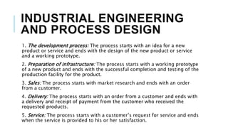 INDUSTRIAL ENGINEERING
AND PROCESS DESIGN
1. The development process: The process starts with an idea for a new
product or service and ends with the design of the new product or service
and a working prototype.
2. Preparation of infrastructure: The process starts with a working prototype
of a new product and ends with the successful completion and testing of the
production facility for the product.
3. Sales: The process starts with market research and ends with an order
from a customer.
4. Delivery: The process starts with an order from a customer and ends with
a delivery and receipt of payment from the customer who received the
requested products.
5. Service: The process starts with a customer’s request for service and ends
when the service is provided to his or her satisfaction.
 