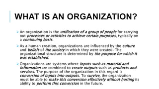 WHAT IS AN ORGANIZATION?
 An organization is the unification of a group of people for carrying
out processes or activities to achieve certain purposes, typically on
a continuing basis.
 As a human creation, organizations are influenced by the culture
and beliefs of the society in which they were created. The
organizational structure is determined by the purpose for which it
was established.
 Organizations are systems where inputs such as material and
information are combined to create outputs such as products and
services. The purpose of the organization in this regard is
conversion of inputs into outputs. To survive, the organization
must be able to make this conversion effectively without hurting its
ability to perform this conversion in the future.
 