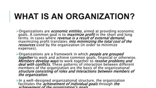 WHAT IS AN ORGANIZATION?
Organizations are economic entities, aimed at providing economic
goals. A common goal is to maximize profit in the short and long
terms. In cases where revenue is a result of external demand,
maximizing profit translates into minimizing the total cost of the
resources used by the organization (in order to minimize
expenses).
Organizations are a framework in which people are grouped
together to work and achieve common goals, financial or otherwise.
Members develop ways to work together to resolve problems and
deal with conflicts. These patterns of interaction between different
members of the organization are the basis of the organizational
structure consisting of roles and interactions between members of
the organization.
In a well-designed organizational structure, the organization
facilitates the achievement of individual goals through the
 