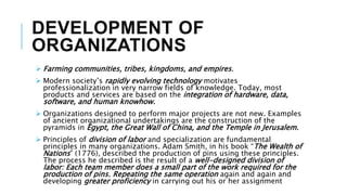 DEVELOPMENT OF
ORGANIZATIONS
 Farming communities, tribes, kingdoms, and empires.
 Modern society’s rapidly evolving technology motivates
professionalization in very narrow fields of knowledge. Today, most
products and services are based on the integration of hardware, data,
software, and human knowhow.
 Organizations designed to perform major projects are not new. Examples
of ancient organizational undertakings are the construction of the
pyramids in Egypt, the Great Wall of China, and the Temple in Jerusalem.
 Principles of division of labor and specialization are fundamental
principles in many organizations. Adam Smith, in his book “The Wealth of
Nations” (1776), described the production of pins using these principles.
The process he described is the result of a well-designed division of
labor: Each team member does a small part of the work required for the
production of pins. Repeating the same operation again and again and
developing greater proficiency in carrying out his or her assignment
 