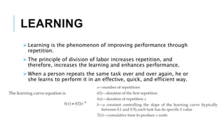 LEARNING
 Learning is the phenomenon of improving performance through
repetition.
 The principle of division of labor increases repetition, and
therefore, increases the learning and enhances performance.
 When a person repeats the same task over and over again, he or
she learns to perform it in an effective, quick, and efficient way.
 