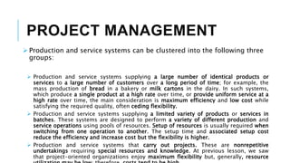 PROJECT MANAGEMENT
 Production and service systems can be clustered into the following three
groups:
 Production and service systems supplying a large number of identical products or
services to a large number of customers over a long period of time; for example, the
mass production of bread in a bakery or milk cartons in the dairy. In such systems,
which produce a single product at a high rate over time, or provide uniform service at a
high rate over time, the main consideration is maximum efficiency and low cost while
satisfying the required quality, often ceding flexibility.
 Production and service systems supplying a limited variety of products or services in
batches. These systems are designed to perform a variety of different production and
service operations using pools of resources. Setup of resources is usually required when
switching from one operation to another. The setup time and associated setup cost
reduce the efficiency and increase cost but the flexibility is higher.
 Production and service systems that carry out projects. These are nonrepetitive
undertakings requiring special resources and knowledge. At previous lesson, we saw
that project-oriented organizations enjoy maximum flexibility but, generally, resource
 