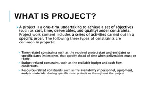 WHAT IS PROJECT?
 A project is a one-time undertaking to achieve a set of objectives
(such as cost, time, deliverables, and quality) under constraints.
Project work content includes a series of activities carried out in a
specific order. The following three types of constraints are
common in projects:
 Time-related constraints such as the required project start and end dates or
specific dates (milestones) that specify ahead of time when deliverables must be
ready.
 Budget-related constraints such as the available budget and cash flow
constraints.
 Resource-related constraints such as the availability of personnel, equipment,
and/or materials, during specific time periods or throughout the project
 