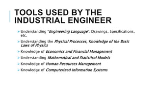 TOOLS USED BY THE
INDUSTRIAL ENGINEER
 Understanding “Engineering Language”: Drawings, Specifications,
etc.
 Understanding the Physical Processes, Knowledge of the Basic
Laws of Physics
 Knowledge of Economics and Financial Management
 Understanding Mathematical and Statistical Models
 Knowledge of Human Resources Management
 Knowledge of Computerized Information Systems
 