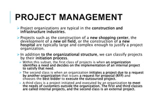 PROJECT MANAGEMENT
 Project organizations are typical in the construction and
infrastructure industries.
 Projects such as the construction of a new shopping center, the
development of a new oil field, or the construction of a new
hospital are typically large and complex enough to justify a project
organization.
 In addition to the organizational structure, we can classify projects
by their initiation process.
 Within this subset, the first class of projects is when an organization
identifies a need and decides on the implementation of an internal project
to satisfy that need.
 The second class is when an organization initiates a project due to a request
by another organization that issues a request for proposal (RFP) and
chooses the best bidder to execute the outsourced project.
 A third class is a project initiated and executed by an organization to meet
the needs of customers outside the organization. The first and third classes
are called internal projects, and the second class is an external project.
 