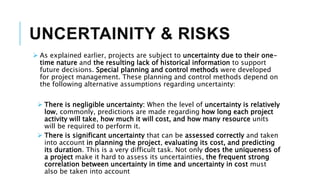 UNCERTAINITY & RISKS
 As explained earlier, projects are subject to uncertainty due to their one-
time nature and the resulting lack of historical information to support
future decisions. Special planning and control methods were developed
for project management. These planning and control methods depend on
the following alternative assumptions regarding uncertainty:
 There is negligible uncertainty: When the level of uncertainty is relatively
low, commonly, predictions are made regarding how long each project
activity will take, how much it will cost, and how many resource units
will be required to perform it.
 There is significant uncertainty that can be assessed correctly and taken
into account in planning the project, evaluating its cost, and predicting
its duration. This is a very difficult task. Not only does the uniqueness of
a project make it hard to assess its uncertainties, the frequent strong
correlation between uncertainty in time and uncertainty in cost must
also be taken into account
 