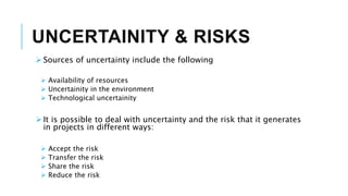 UNCERTAINITY & RISKS
 Sources of uncertainty include the following
 Availability of resources
 Uncertainity in the environment
 Technological uncertainity
 It is possible to deal with uncertainty and the risk that it generates
in projects in different ways:
 Accept the risk
 Transfer the risk
 Share the risk
 Reduce the risk
 