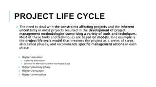 PROJECT LIFE CYCLE
 The need to deal with the constraints affecting projects and the inherent
uncertainty in most projects resulted in the development of project
management methodologies comprising a variety of tools and techniques.
Most of these tools and techniques are based on models. One example is
the project life cycle model that presents the project as a series of steps,
also called phases, and recommends specific management actions in each
phase
 Project initiation
 Gathering Information
 Selection of Alternatives within the Project Scope
 Project planning phase
 Project execution
 Project termination
 