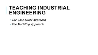 TEACHING INDUSTRIAL
ENGINEERING
• The Case Study Approach
• The Modeling Approach
 