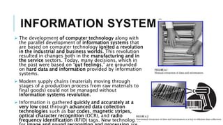 INFORMATION SYSTEMS
 The development of computer technology along with
the parallel development of information systems that
are based on computer technology ignited a revolution
in the industrial and business worlds. This revolution
resulted in changes both in the manufacturing and in
the service sectors. Today, many decisions, which in
the past were based on “gut feelings,” are grounded
on hard data and information provided by information
systems.
 Modern supply chains (materials moving through
stages of a production process from raw materials to
final goods) could not be managed without
information systems revolution.
 Information is gathered quickly and accurately at a
very low cost through advanced data collection
technologies such as bar codes, magnetic stripes,
optical character recognition (OCR), and radio
frequency identification (RFID) tags. New technologies
 