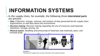 INFORMATION SYSTEMS
 In the supply chain, for example, the following three interrelated parts
are present:
 Data: Collection, storage, retrieval, and analysis of data generated by the supply chain
organizations as well data about the environment.
 Decision making: Decision making regarding the use of resources and materials,
shipments, storage, pricing, etc.
 Physical aspect: Handling and processing of materials (raw materials, parts, and
finished products) in each organization and across the supply chain.
 