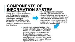 COMPONENTS OF
INFORMATION SYSTEM
 The transaction processing
system: This system receives and
records transactions, such as
sales order entries in the sales
department, inventory
transactions, and deliveries to
customers. This is the core data
collection, enabling reliable real-
time data base
 The management information
system: This system serves the
areas of planning, monitoring, and
control. Such systems help low- and
medium-level managers in making
decisions via either fully automated
processes or by providing relevant
information when needed.
 The decision support system: This
system integrates data and analytical
models to support semi-structured
decision making. Such systems are
designed to help managers make
strategic and tactical decisions. They
do not provide a decision that can be
applied directly, but present different
types of information and
 