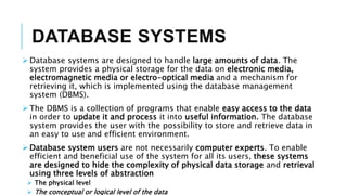 DATABASE SYSTEMS
 Database systems are designed to handle large amounts of data. The
system provides a physical storage for the data on electronic media,
electromagnetic media or electro-optical media and a mechanism for
retrieving it, which is implemented using the database management
system (DBMS).
 The DBMS is a collection of programs that enable easy access to the data
in order to update it and process it into useful information. The database
system provides the user with the possibility to store and retrieve data in
an easy to use and efficient environment.
 Database system users are not necessarily computer experts. To enable
efficient and beneficial use of the system for all its users, these systems
are designed to hide the complexity of physical data storage and retrieval
using three levels of abstraction
 The physical level
 The conceptual or logical level of the data
 