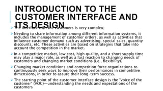 INTRODUCTION TO THE
CUSTOMER INTERFACE AND
ITS DESIGN
 The interface with the customers is very complex;
 Needing to share information among different information systems, it
includes the management of customer orders, as well as activities that
influence customer demand such as advertising, special sales, quantity
discounts, etc. These activities are based on strategies that take into
account the competition in the market.
 In a competitive market, low cost, high quality, and a short supply time
may play a major role, as well as a fast reaction to changing needs of
customers and changing market conditions (i.e., flexibility).
 Changing market conditions and competition force organizations to
continuously seek ways to improve their performances in competitive
dimensions, in order to assure their long-term success.
 The starting point of the customer interface design is the “voice of the
customer” (VOC)—understanding the needs and expectations of the
customers
 