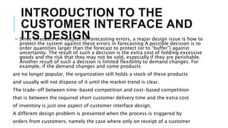 INTRODUCTION TO THE
CUSTOMER INTERFACE AND
ITS DESIGN
 Since forecasts are subject to forecasting errors, a major design issue is how to
protect the system against these errors in forecasting A possible decision is to
order quantities larger than the forecast to protect (or to “buffer”) against
uncertainty. The result of such a decision is the extra cost of holding excessive
goods and the risk that they may not be sold, especially if they are perishable.
Another result of such a decision is limited flexibility to demand changes. For
example, if the demand changes and some products
are no longer popular, the organization still holds a stock of these products
and usually will not dispose of it until the market trend is clear.
The trade-off between time-based competition and cost-based competition
that is between the required short customer delivery time and the extra cost
of inventory is just one aspect of customer interface design.
A different design problem is presented when the process is triggered by
orders from customers, namely the case where only on receipt of a customer
 
