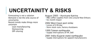 UNCERTAINITY & RISKS
Forecasting is not a solution
Demand is not the only source of
uncertainty
Recent trends make things more
uncertain
Lean manufacturing
Outsourcing
Off-shoring
August 2005 – Hurricane Katrina
 P&G coffee supplies from sites around New Orleans
 Six month impact
2002 West Coast port strike
 Losses of $1B/day
 Store stock-outs, factory shutdowns
1999 Taiwan earthquake
 Supply interruptions of HP, Dell
2001 India (Gujarat state) earthquake
 Supply interruptions for apparel manufacturers
 