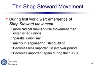 The Shop Steward Movement During first world war: emergence of  Shop Steward Movement more radical rank-and-file movement than established unions "parallel unionism" mainly in engineering, shipbuilding Becomes less important in interwar period Becomes important again during the 1960s 