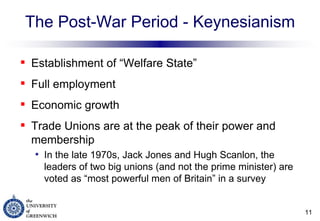 The Post-War Period - Keynesianism Establishment of “Welfare State” Full employment  Economic growth Trade Unions are at the peak of their power and membership  In the late 1970s, Jack Jones and Hugh Scanlon, the leaders of two big unions (and not the prime minister) are voted as “most powerful men of Britain” in a survey 
