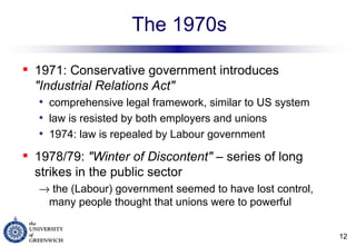 The 1970s 1971: Conservative government introduces  "Industrial Relations Act"   comprehensive legal framework, similar to US system law is resisted by both employers and unions 1974: law is repealed by Labour government 1978/79:  "Winter of Discontent"  – series of long strikes in the public sector    the (Labour) government seemed to have lost control, many people thought that unions were to powerful 